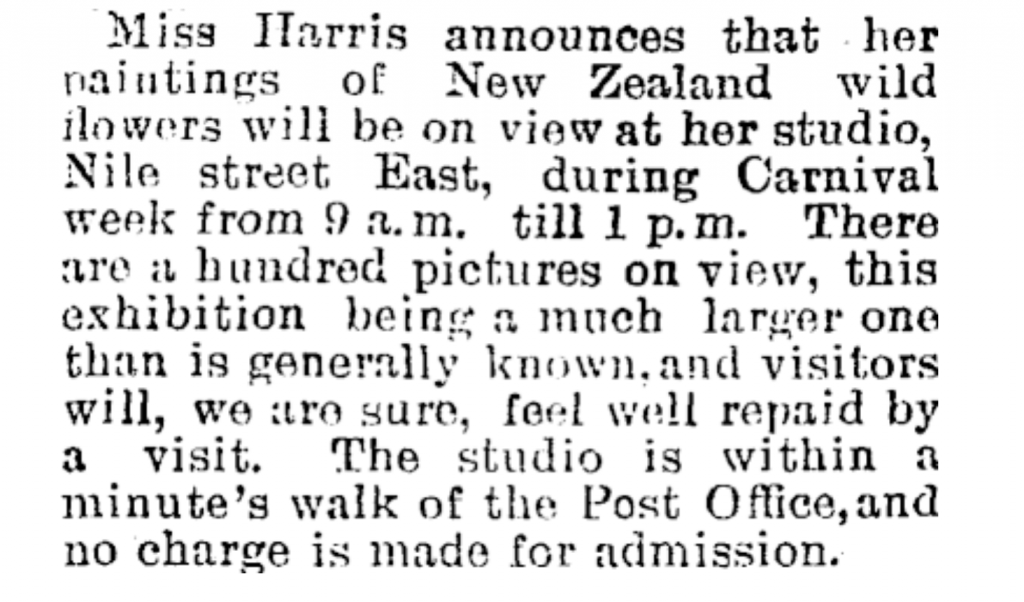 Image transcription: Miss Harris announces that her paintings of New Zealand wild flowers will be on view at her studio, Nile street East, during Carnival week from 9am till pm.There are a hundred pictures on view, this exhibition being a much larger one than is generally known. and visitors will, we are sure, feel well repaid by a visit. The studio is within a minute&#39;s walk of the Post Office, and no charge is made for admission.