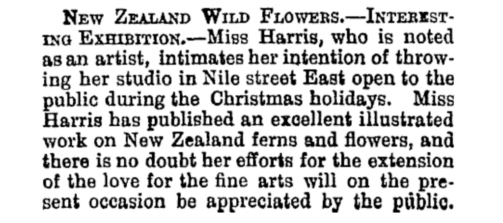 Image Transcription: New Zealand Wildflowers. — Interesting Exhibition. — Miss Harris, who is noted as an artist, intimates her intention of throwing her studio in Nile street East open to the public during the Christmas holidays. Miss Harris has published an excellent illustrated work on New Zealand ferns and flowers, and there is no doubt her efforts for the extension of the love for the fine arts will on the present occasion be appreciated by the public