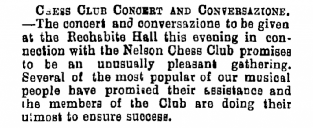 Image Transcription: Chess Club Concert and Conversazione. — The concert and conversazione to be given at the Rechabite Hall this evening in connection with the Nelson Chess Club promises to be an unusually pleasant gathering. Several of the most popular of our musical people have promised their assistance and the members of the Club are doing their utmost to ensure success.