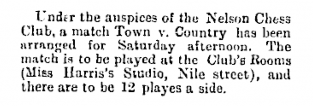 Image Transcription: Transcription: Under the auspices of the Nelson Chess Club, a match Town v. Country has been arranged for Saturday afternoon. The match is to be played at the Club’s Rooms (Miss Harris’s Studio, Nile street), and there are to be 12 players a side