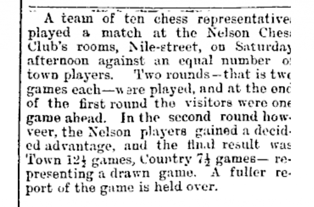 Image Transcription: A team of ten chess representatives played a match at the Nelson Chess Club's rooms, Nile-street, on Saturday afternoon against an equal number of town players. Two rounds— that is two games each — were played, and at the end of the first round the visitors were one game ahead. In the second round however, the Nelson players gained a decided advantage, and the final result was Town 12 ½ games, Country 7 ½ games— representing a drawn game. A fuller report of the game is held over.